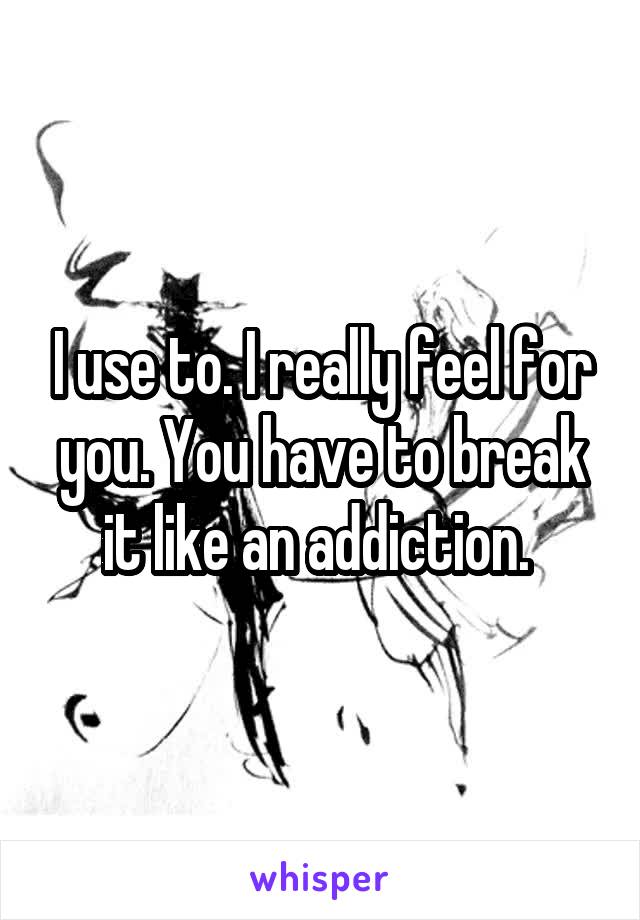 I use to. I really feel for you. You have to break it like an addiction. 