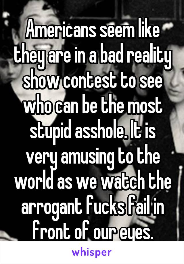 Americans seem like they are in a bad reality show contest to see who can be the most stupid asshole. It is very amusing to the world as we watch the arrogant fucks fail in front of our eyes.