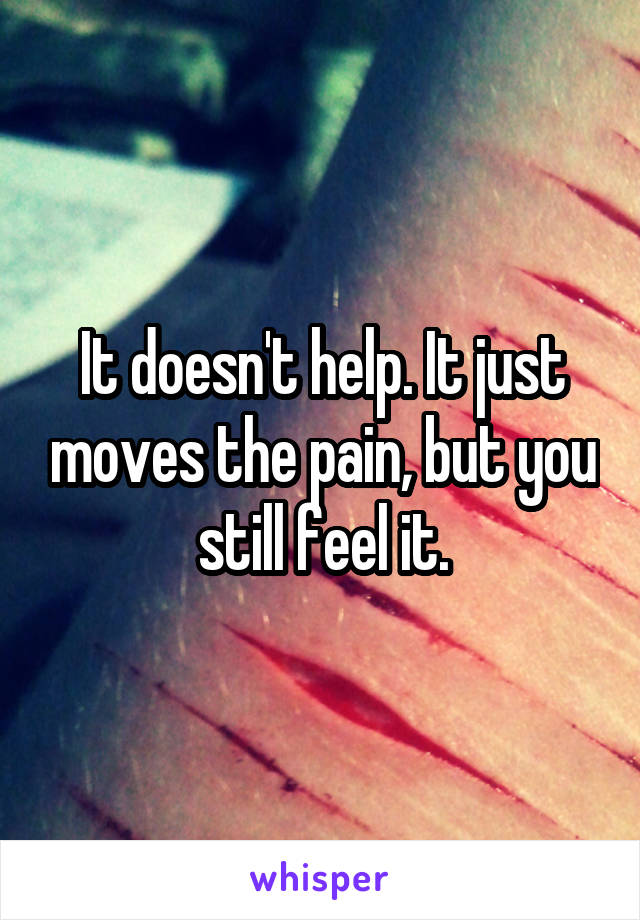 It doesn't help. It just moves the pain, but you still feel it.