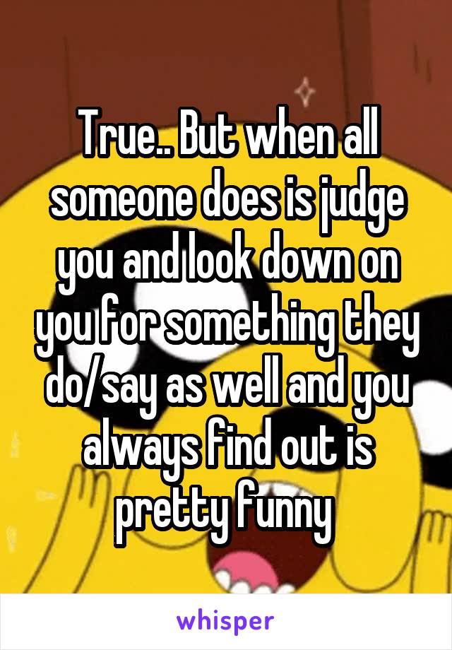 True.. But when all someone does is judge you and look down on you for something they do/say as well and you always find out is pretty funny 