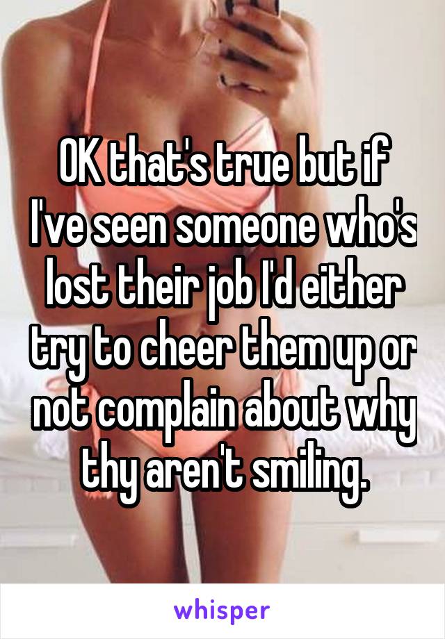 OK that's true but if I've seen someone who's lost their job I'd either try to cheer them up or not complain about why thy aren't smiling.