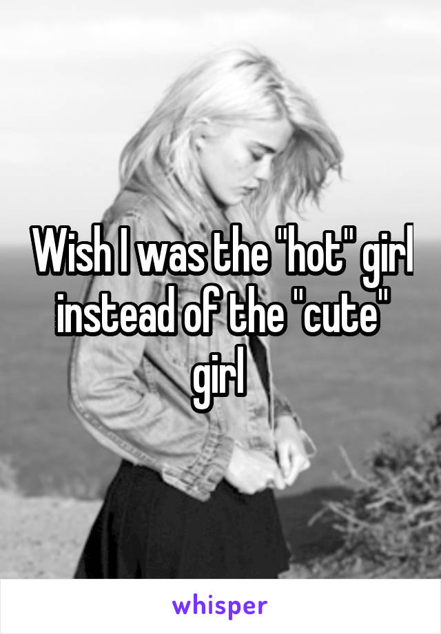 Wish I was the "hot" girl instead of the "cute" girl 