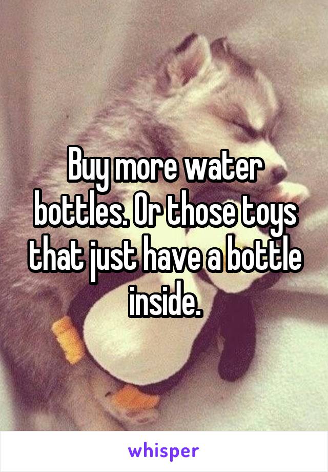 Buy more water bottles. Or those toys that just have a bottle inside.