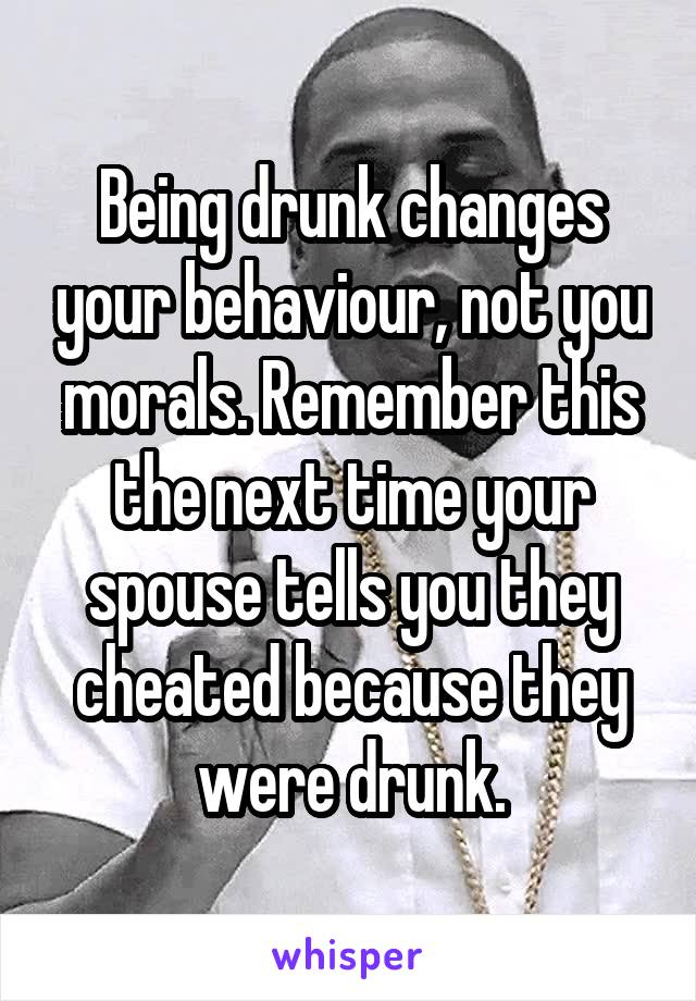 Being drunk changes your behaviour, not you morals. Remember this the next time your spouse tells you they cheated because they were drunk.