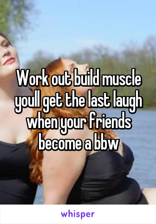 Work out build muscle youll get the last laugh when your friends become a bbw