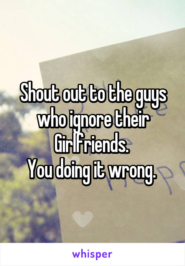 Shout out to the guys who ignore their Girlfriends. 
You doing it wrong. 