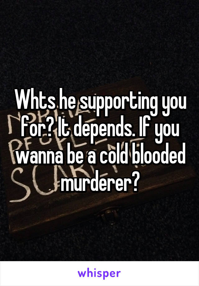 Whts he supporting you for? It depends. If you wanna be a cold blooded murderer?