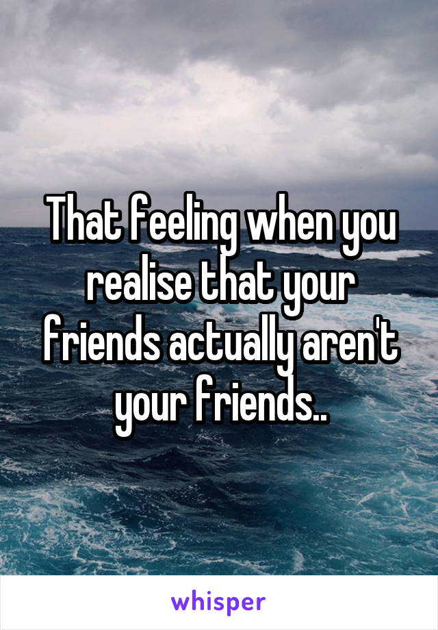 That feeling when you realise that your friends actually aren't your friends..