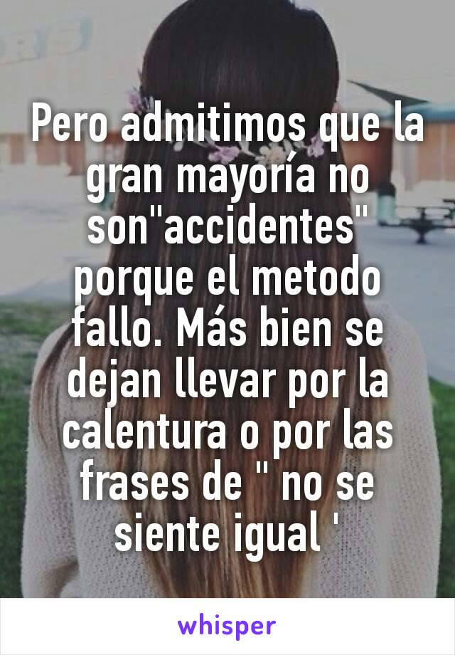 Pero admitimos que la gran mayoría no son"accidentes" porque el metodo fallo. Más bien se dejan llevar por la calentura o por las frases de " no se siente igual '