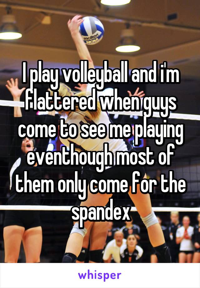 I play volleyball and i'm flattered when guys come to see me playing eventhough most of them only come for the spandex