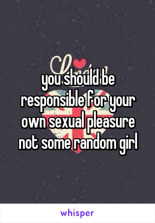 you should be responsible for your own sexual pleasure not some random girl