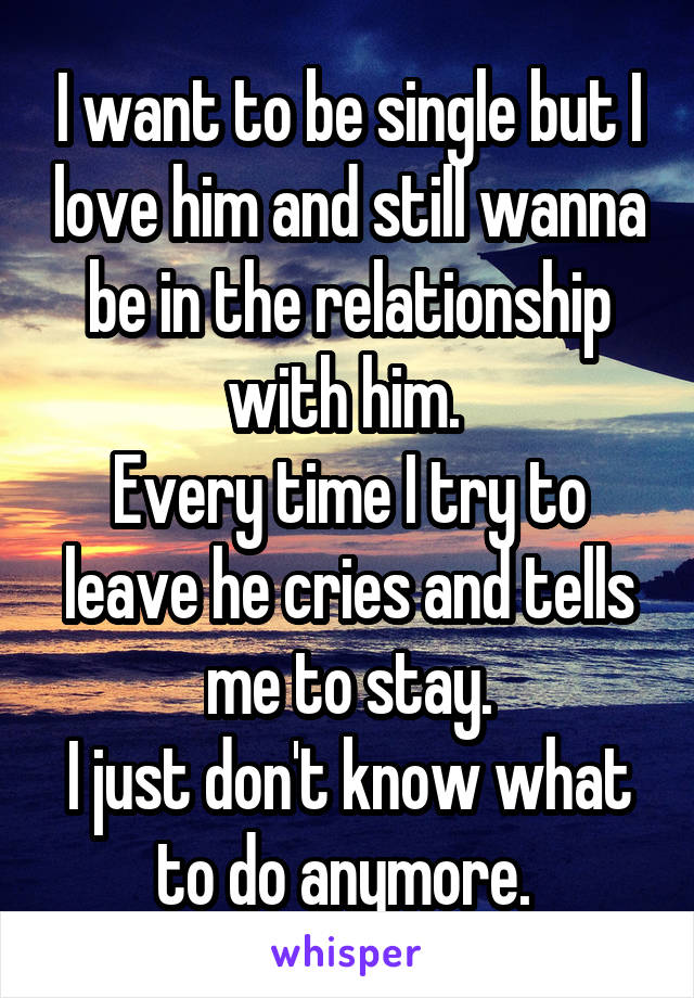I want to be single but I love him and still wanna be in the relationship with him. 
Every time I try to leave he cries and tells me to stay.
I just don't know what to do anymore. 