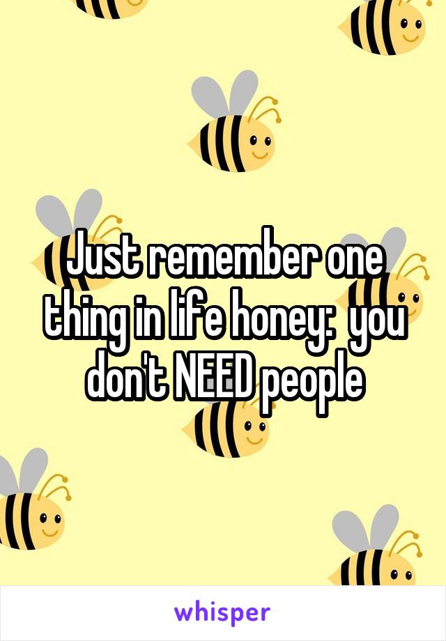 Just remember one thing in life honey:  you don't NEED people
