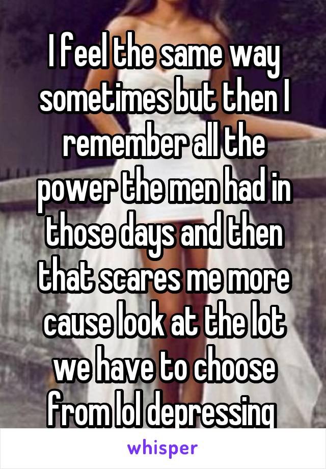 I feel the same way sometimes but then I remember all the power the men had in those days and then that scares me more cause look at the lot we have to choose from lol depressing 
