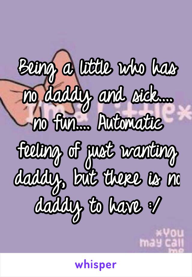 Being a little who has no daddy and sick.... no fun.... Automatic feeling of just wanting daddy, but there is no daddy to have :/