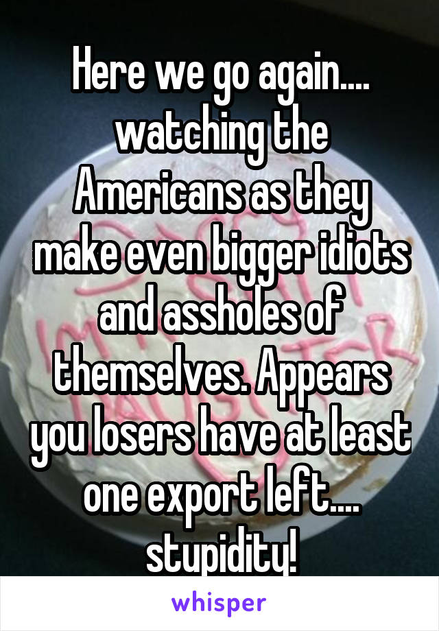 Here we go again.... watching the Americans as they make even bigger idiots and assholes of themselves. Appears you losers have at least one export left.... stupidity!
