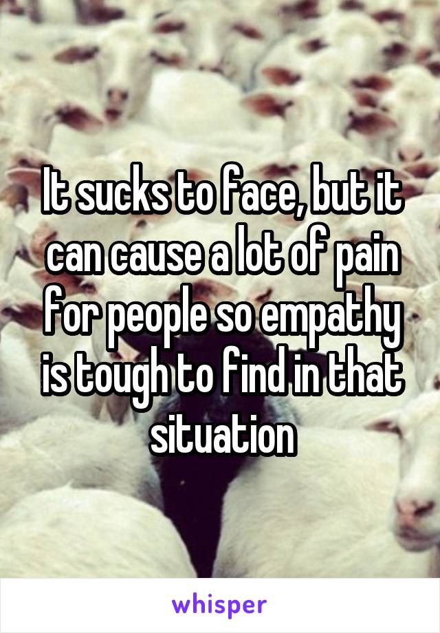 It sucks to face, but it can cause a lot of pain for people so empathy is tough to find in that situation