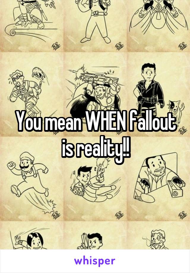 You mean WHEN fallout is reality!!