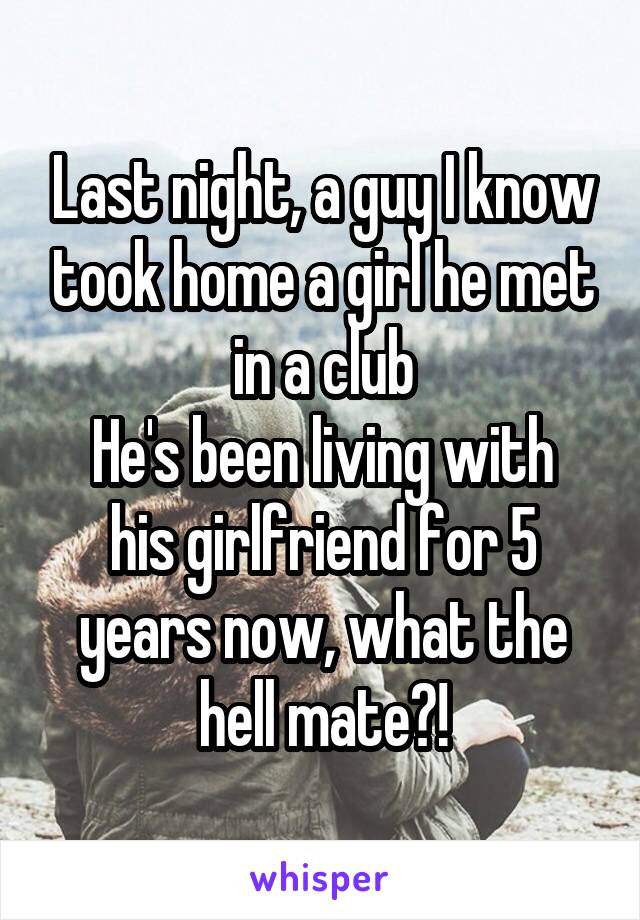 Last night, a guy I know took home a girl he met in a club
He's been living with his girlfriend for 5 years now, what the hell mate?!