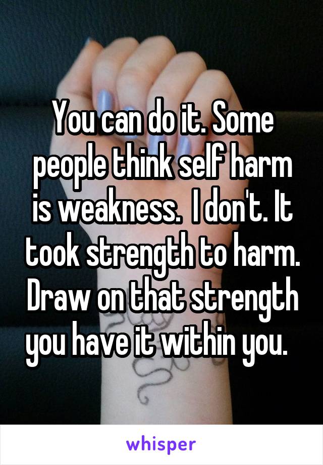 You can do it. Some people think self harm is weakness.  I don't. It took strength to harm. Draw on that strength you have it within you.  