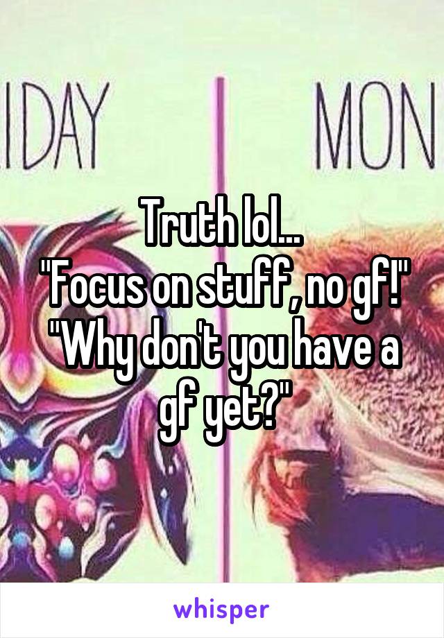 Truth lol... 
"Focus on stuff, no gf!"
"Why don't you have a gf yet?"