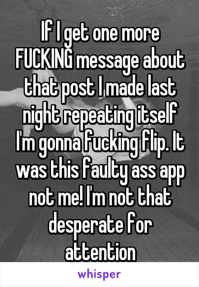 If I get one more FUCKING message about that post I made last night repeating itself I'm gonna fucking flip. It was this faulty ass app not me! I'm not that desperate for attention