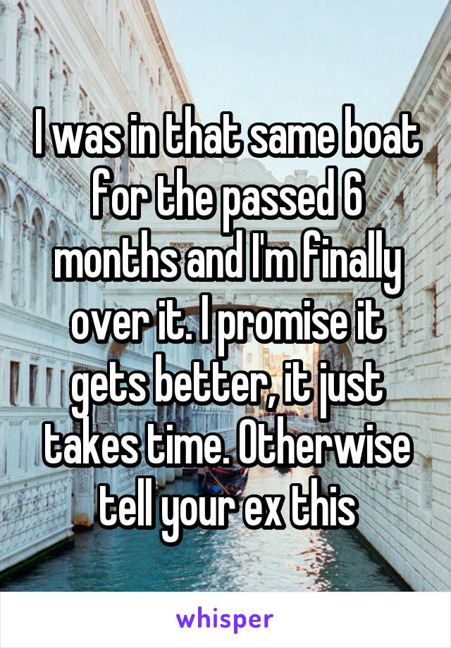 I was in that same boat for the passed 6 months and I'm finally over it. I promise it gets better, it just takes time. Otherwise tell your ex this