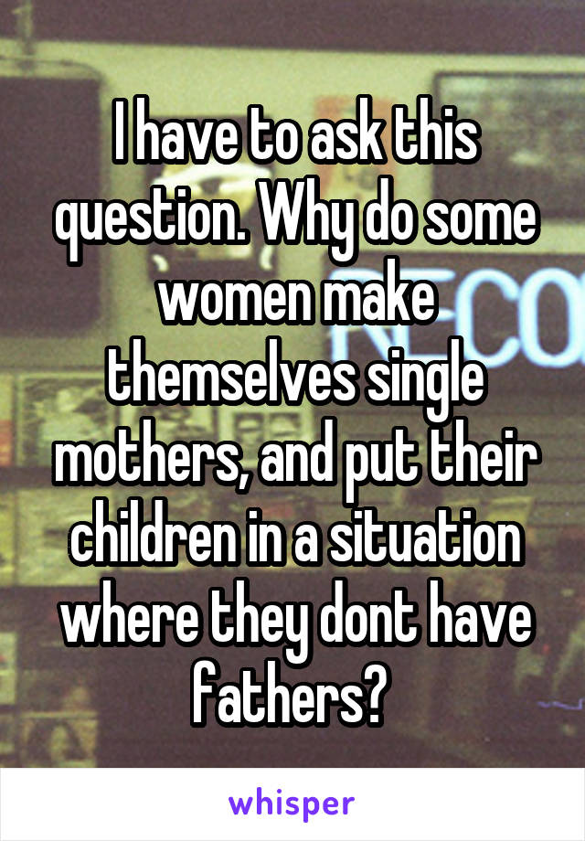 I have to ask this question. Why do some women make themselves single mothers, and put their children in a situation where they dont have fathers? 