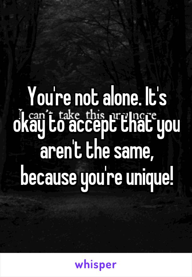 You're not alone. It's okay to accept that you aren't the same, because you're unique!