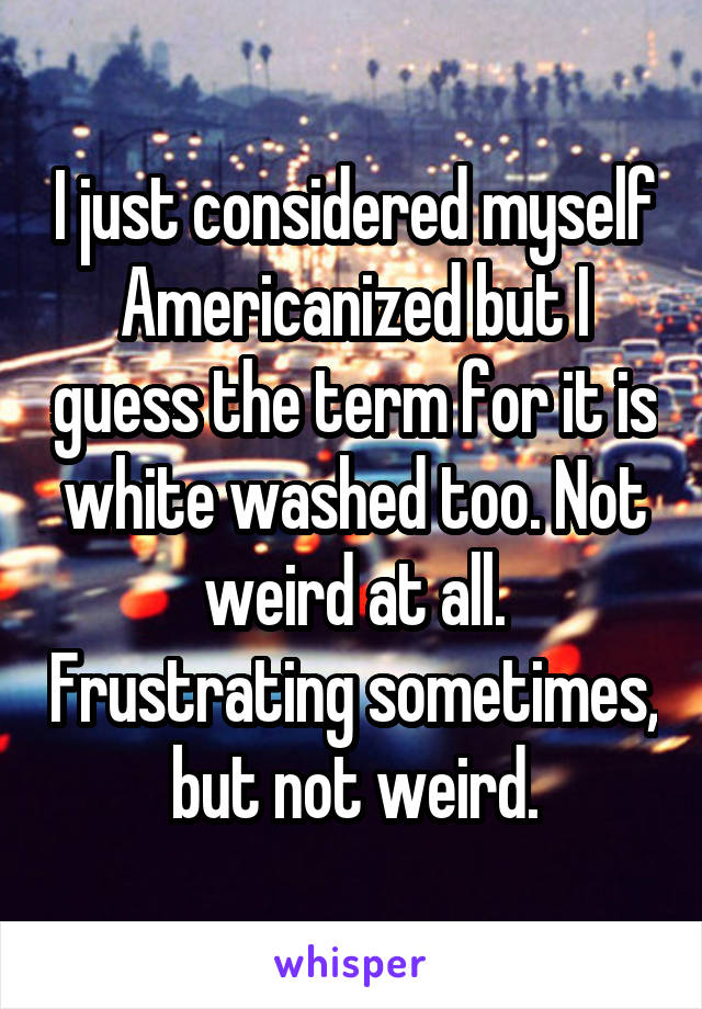 I just considered myself Americanized but I guess the term for it is white washed too. Not weird at all. Frustrating sometimes, but not weird.