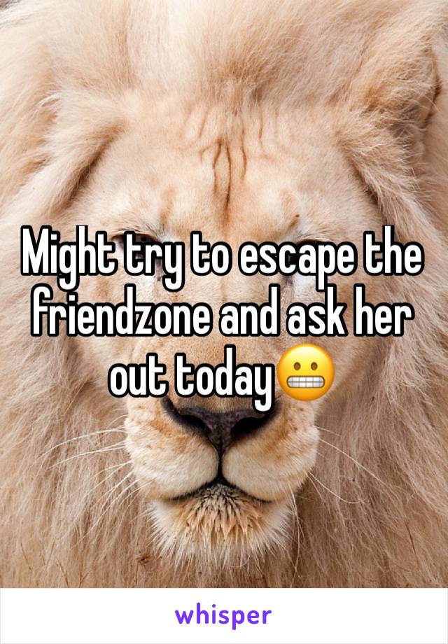 Might try to escape the friendzone and ask her out today😬