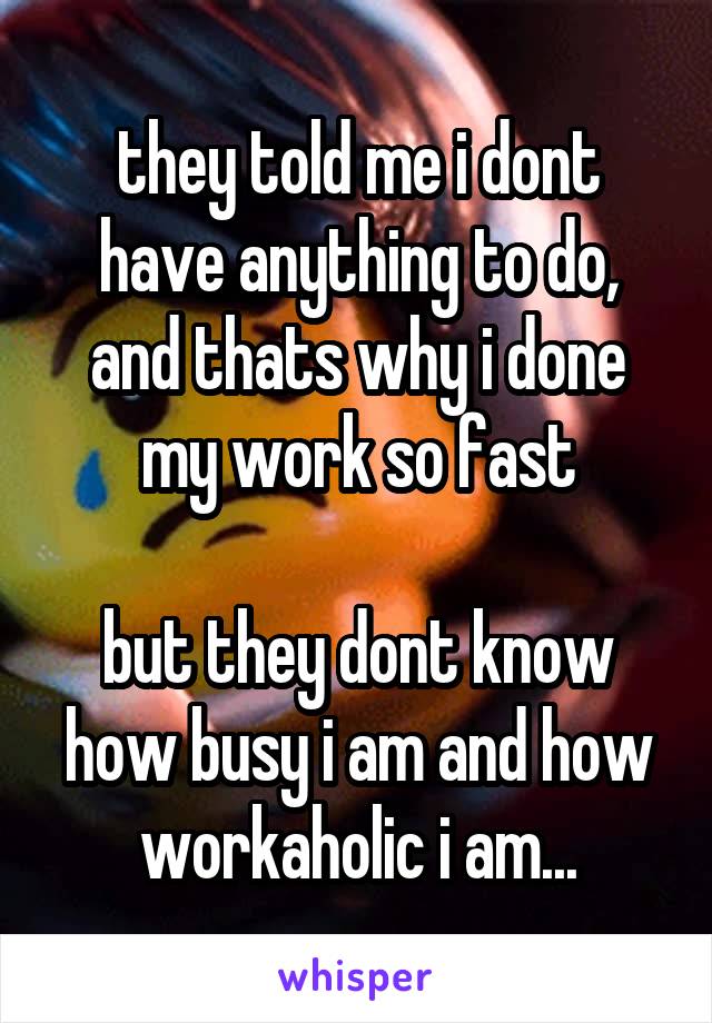 they told me i dont have anything to do, and thats why i done my work so fast

but they dont know how busy i am and how workaholic i am...