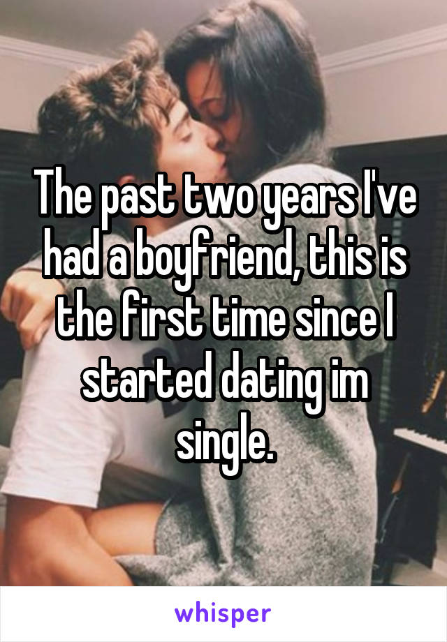 The past two years I've had a boyfriend, this is the first time since I started dating im single.