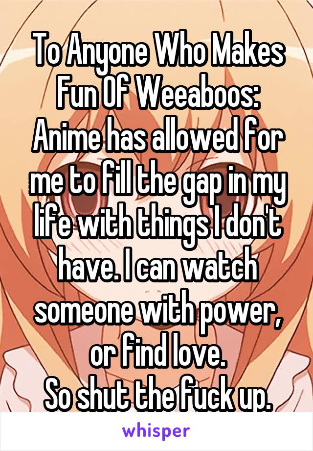 To Anyone Who Makes Fun Of Weeaboos:
Anime has allowed for me to fill the gap in my life with things I don't have. I can watch someone with power, or find love.
So shut the fuck up.