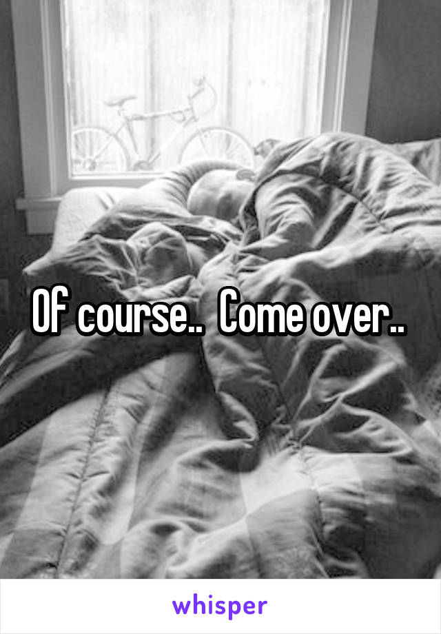 Of course..  Come over.. 