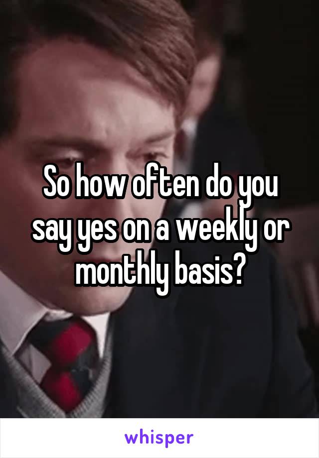 So how often do you say yes on a weekly or monthly basis?