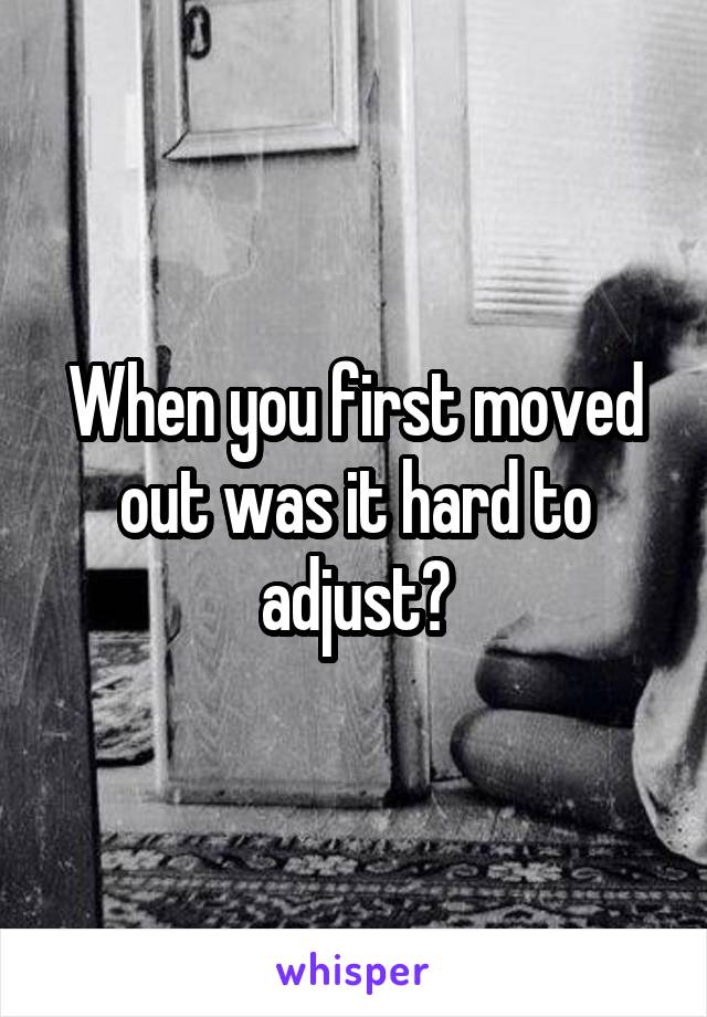 When you first moved out was it hard to adjust?