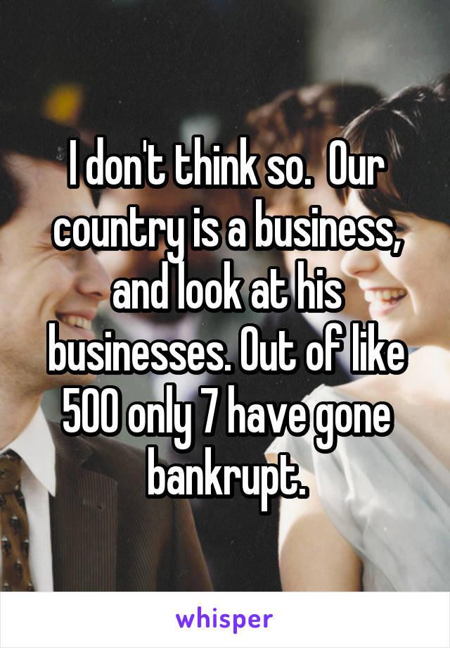 I don't think so.  Our country is a business, and look at his businesses. Out of like 500 only 7 have gone bankrupt.