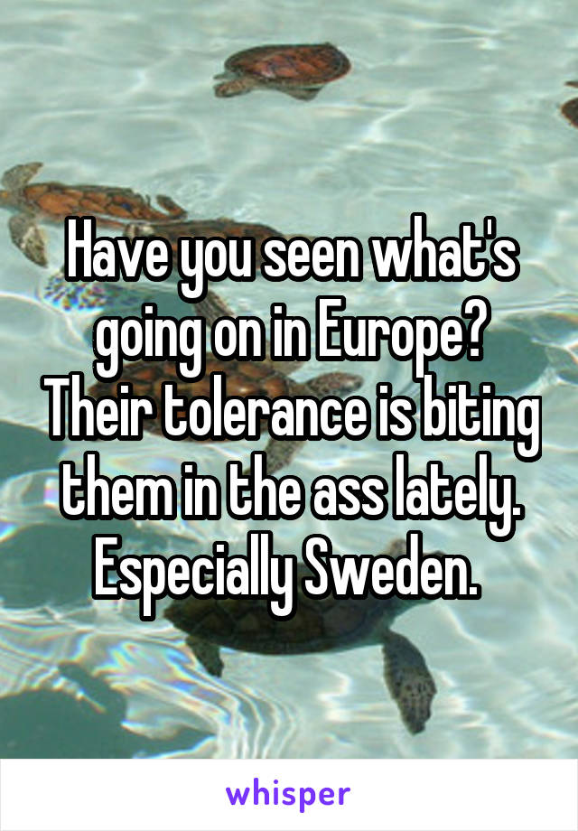 Have you seen what's going on in Europe? Their tolerance is biting them in the ass lately. Especially Sweden. 