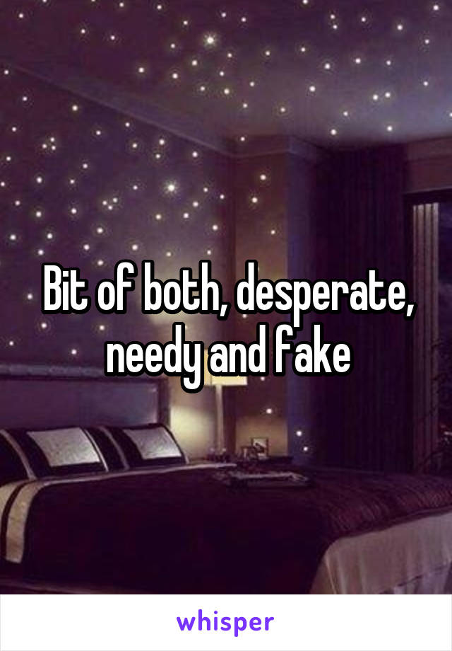 Bit of both, desperate, needy and fake