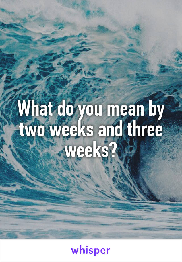 What do you mean by two weeks and three weeks?