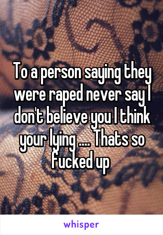 To a person saying they were raped never say I don't believe you I think your lying .... Thats so fucked up 