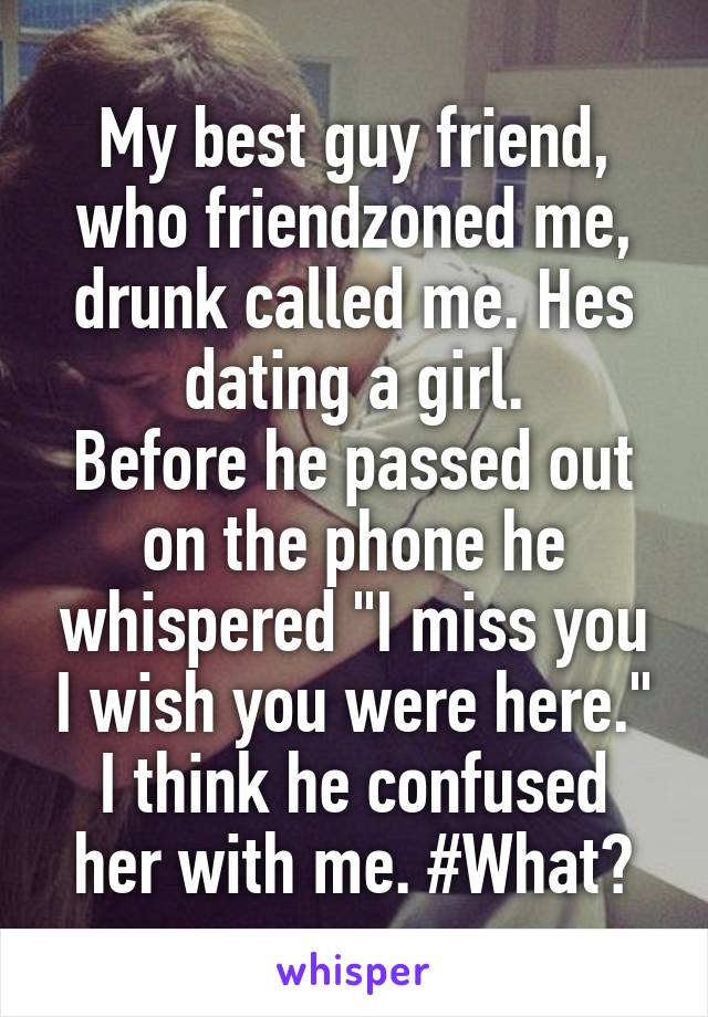 My best guy friend, who friendzoned me, drunk called me. Hes dating a girl.
Before he passed out on the phone he whispered "I miss you I wish you were here."
I think he confused her with me. #What?