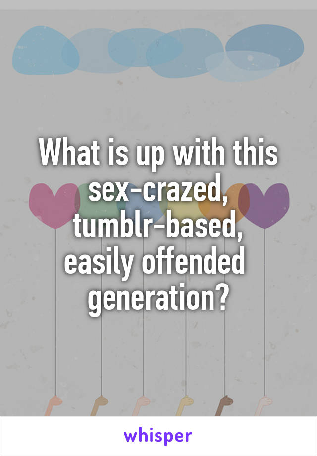 What is up with this sex-crazed,
 tumblr-based, 
easily offended  generation?