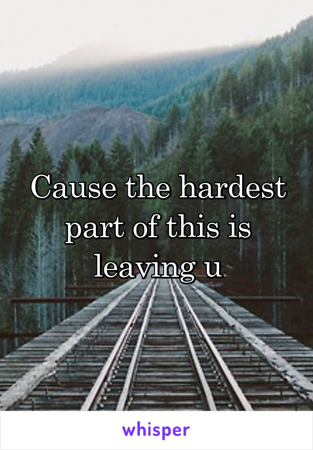Cause the hardest part of this is leaving u