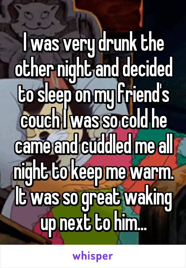 I was very drunk the other night and decided to sleep on my friend's couch I was so cold he came and cuddled me all night to keep me warm. It was so great waking up next to him...