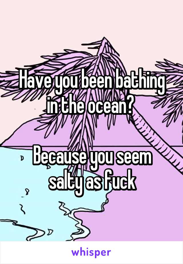 Have you been bathing in the ocean? 

Because you seem salty as fuck