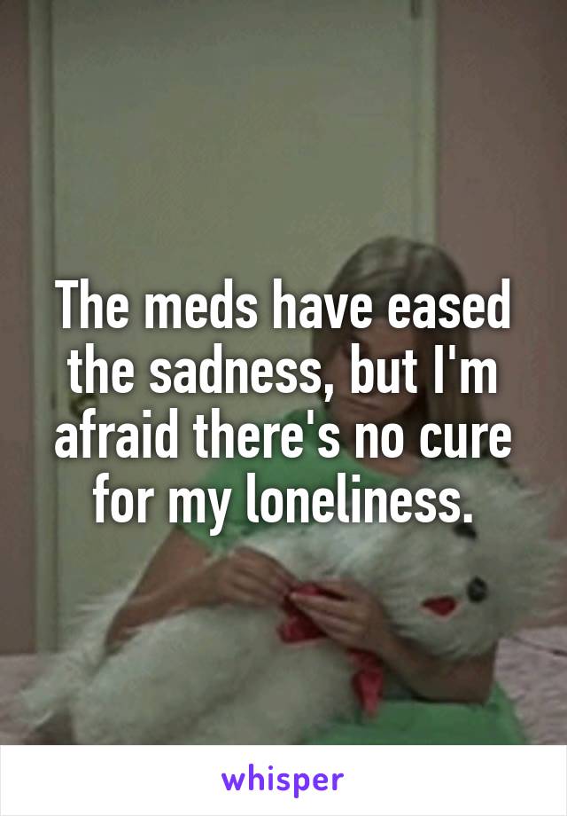 The meds have eased the sadness, but I'm afraid there's no cure for my loneliness.