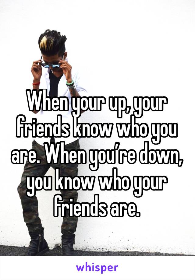 When your up, your friends know who you are. When you’re down, you know who your friends are.