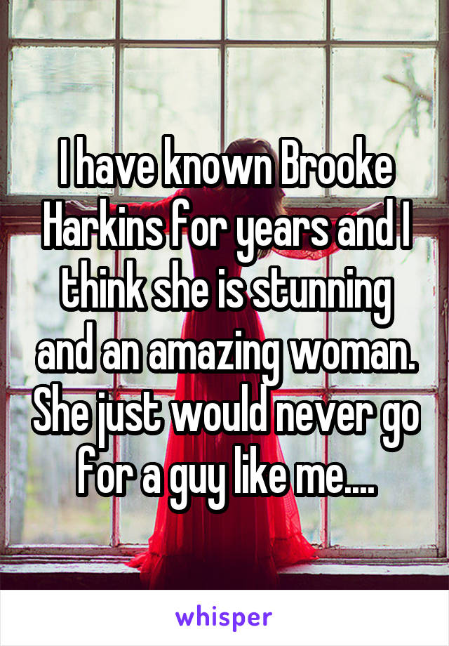 I have known Brooke Harkins for years and I think she is stunning and an amazing woman. She just would never go for a guy like me....